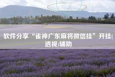 软件分享“雀神广东麻将微信挂	”开挂(透视)辅助