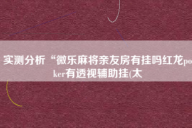 实测分析“微乐麻将亲友房有挂吗红龙poker有透视辅助挂(太 实测分析“微乐麻将亲友房有挂吗红龙poker有透视辅助挂(太