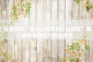 玩家必读“微乐山西麻将开挂教程”揭秘透视辅助万能挂用法