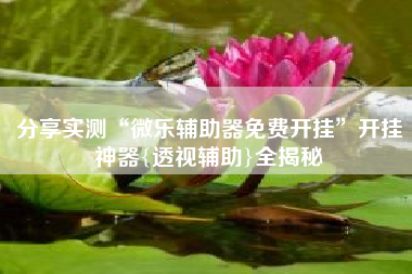 分享实测“微乐辅助器免费开挂”开挂神器{透视辅助}全揭秘