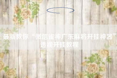 最新教你“微信雀神广东麻将开挂神器	”透视开挂教程