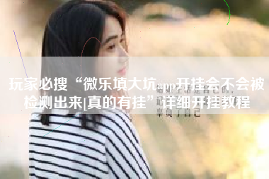 玩家必搜“微乐填大坑app开挂会不会被检测出来[真的有挂”详细开挂教程