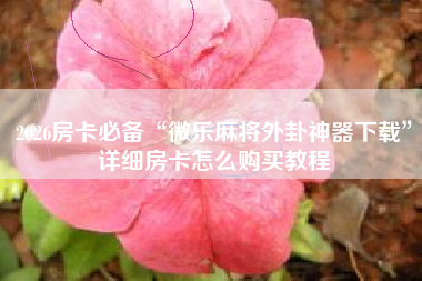 2026房卡必备“微乐麻将外卦神器下载”详细房卡怎么购买教程