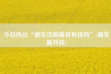 今日热议“微乐沈阳麻将有挂吗”(确实能开挂)